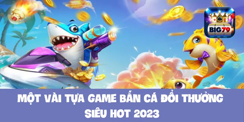 Một vài tựa game bắn cá đổi thưởng siêu hot 2023